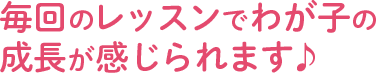 毎回のレッスンで我が子の成長が感じられます♪