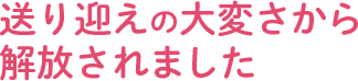 送り迎えの大変さから解放されました